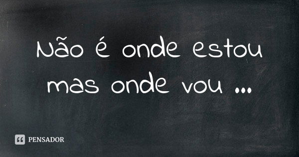 Não é onde estou mas onde vou ...