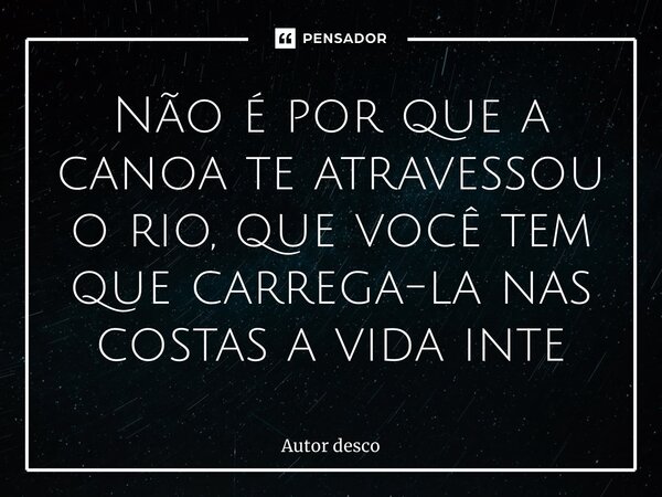 ⁠Não é por que a canoa te atravessou o rio, que você tem que carrega-la nas costas a vida inteira... Frase de Autor desconhecido.