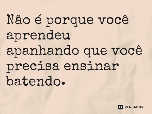 ⁠Não é porque você aprendeu apanhando que você precisa ensinar batendo.