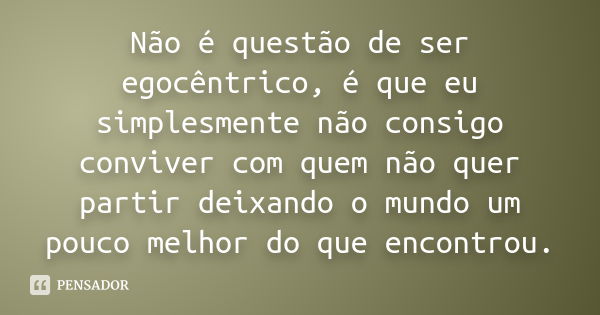 Não é questão de ser egocêntrico, é que eu simplesmente não consigo conviver com quem não quer partir deixando o mundo um pouco melhor do que encontrou.... Frase de anônimo.