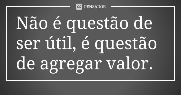 Não é questão de ser útil, é questão de agregar valor.