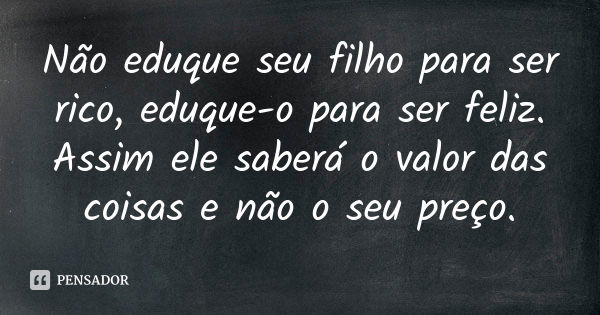 Não eduque seu filho para ser rico, eduque-o para ser feliz. Assim ele saberá o valor das coisas e não o seu preço.