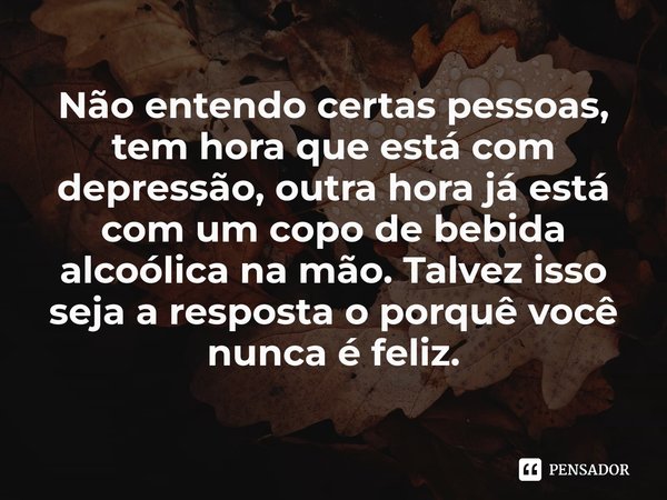 ⁠Não entendo certas pessoas, tem hora que está com depressão, outra hora já está com um copo de bebida alcoólica na mão. Talvez isso seja a resposta o porquê vo