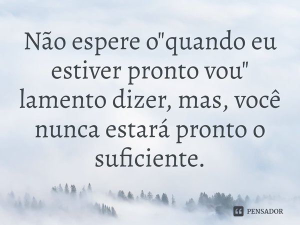 Não espere o"quando eu estiver pronto vou" lamento dizer, mas, você nunca estará pronto o suficiente.⁠