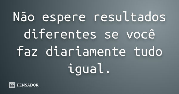 Não espere resultados diferentes se você faz diariamente tudo igual.