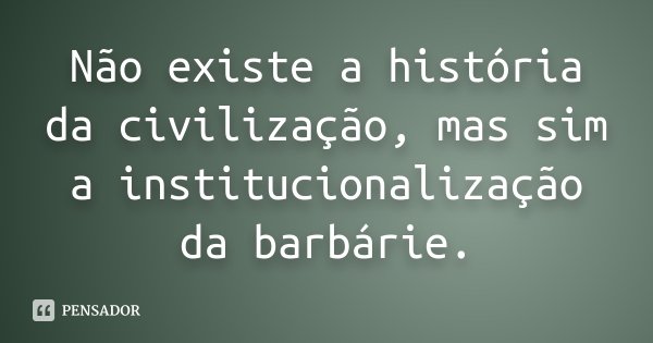 Não existe a história da civilização, mas sim a institucionalização da barbárie.