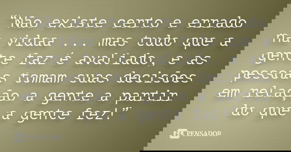 “Não existe certo e errado na vidaa ... mas tudo que a gente faz é avaliado, e as pessoas tomam suas decisões em relação a gente a partir do que a gente fez!”