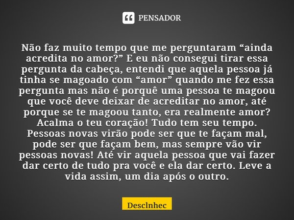 Não faz muito tempo que me perguntaram “ainda acredita no amor?” E eu não consegui tirar essa pergunta da cabeça, entendi que aquela pessoa já tinha se magoado 