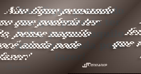 Nao fique pensando no que poderia ter feito, pense naquilo que você ainda pode fazer!