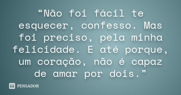 “Não foi fácil te esquecer, confesso. Mas foi preciso, pela minha felicidade. E até porque, um coração, não é capaz de amar por dois.”