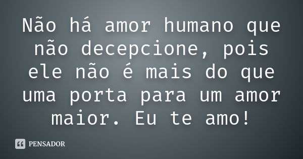 Não há amor humano que não decepcione, pois ele não é mais do que uma porta para um amor maior. Eu te amo!