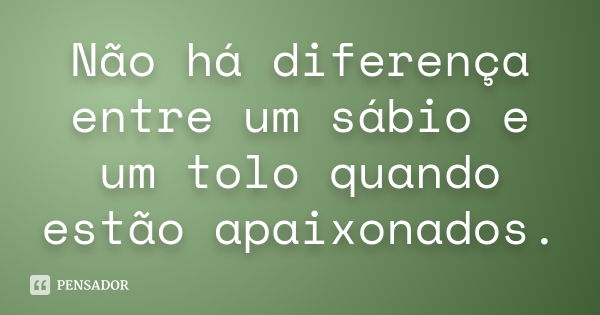 Não há diferença entre um sábio e um tolo quando estão apaixonados.