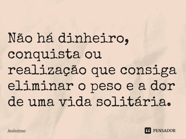 ⁠Não há dinheiro, conquista ou realização que consiga eliminar o peso e a dor de uma vida solitária.... Frase de Anônimo.