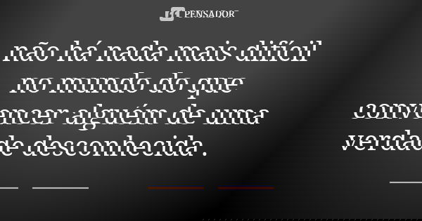 não há nada mais difícil no mundo do que convencer alguém de uma verdade desconhecida .