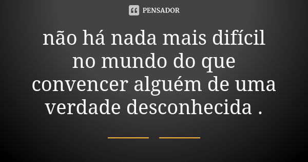 não há nada mais difícil no mundo do que convencer alguém de uma verdade desconhecida .