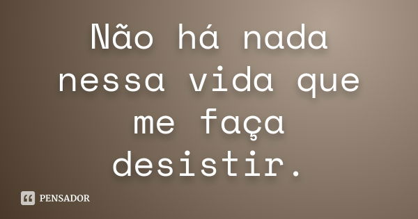 Não há nada nessa vida que me faça desistir.