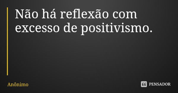 Não há reflexão com excesso de positivismo.... Frase de Anônimo.