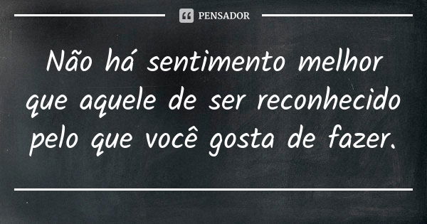 Não há sentimento melhor que aquele de ser reconhecido pelo que você gosta de fazer.