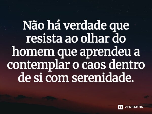 Não há verdade que resista ao olhar do homem que aprendeu a contemplar o caos dentro de si com serenidade.