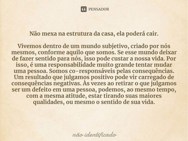 ⁠Não mexa na estrutura da casa, ela poderá cair. Vivemos dentro de um mundo subjetivo, criado por nós mesmos, conforme aquilo que somos. Se esse mundo deixar de... Frase de não identificado.