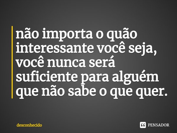 ⁠não importa o quão interessante você seja, você nunca será suficiente para alguém que não sabe o que quer.