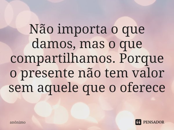 ⁠Não importa o que damos, mas o que compartilhamos. Porque o presente não tem valor sem aquele que o oferece... Frase de Anônimo.