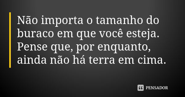 Não importa o tamanho do buraco em que você esteja. Pense que, por enquanto, ainda não há terra em cima.