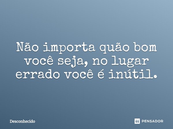 ⁠Não importa quão bom você seja, no lugar errado você é inútil.