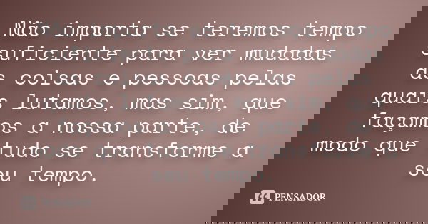 Não importa se teremos tempo suficiente para ver mudadas as coisas e pessoas pelas quais lutamos, mas sim, que façamos a nossa parte, de modo que tudo se transf