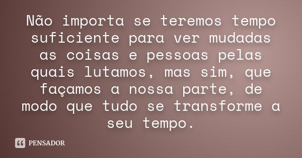 Não importa se teremos tempo suficiente para ver mudadas as coisas e pessoas pelas quais lutamos, mas sim, que façamos a nossa parte, de modo que tudo se transf