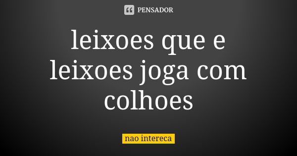 leixoes que e leixoes joga com colhoes... Frase de nao intereca.