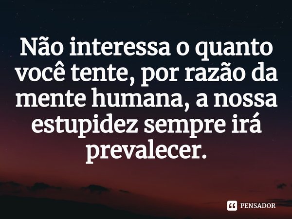⁠Não interessa o quanto você tente, por razão da mente humana, a nossa estupidez sempre irá prevalecer.