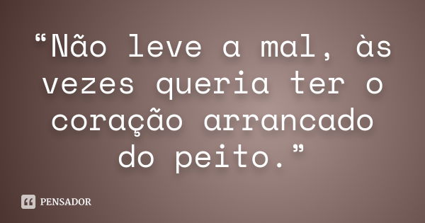 “Não leve a mal, às vezes queria ter o coração arrancado do peito.”