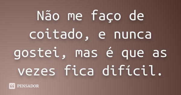 Não me faço de coitado, e nunca gostei, mas é que as vezes fica difícil.