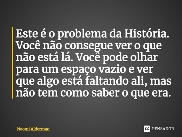 ⁠Este é o problema da História. Você não consegue ver o que não está lá. Você pode olhar para um espaço vazio e ver que algo está faltando ali, mas não tem como... Frase de Naomi Alderman.