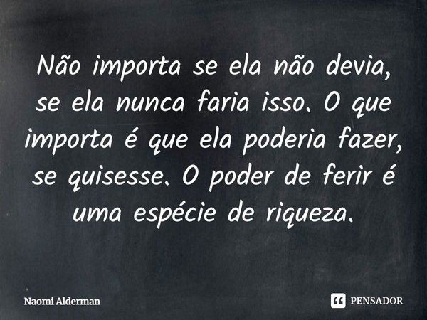 ⁠Não importa se ela não devia, se ela nunca faria isso. O que importa é que ela poderia fazer, se quisesse. O poder de ferir é uma espécie de riqueza.... Frase de Naomi Alderman.