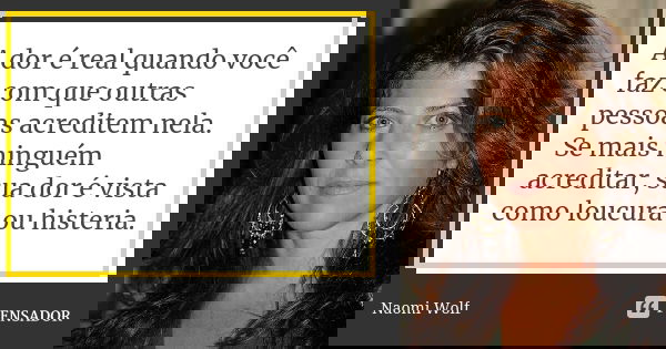 A dor é real quando você faz com que outras pessoas acreditem nela. Se mais ninguém acreditar, sua dor é vista como loucura ou histeria.... Frase de Naomi Wolf.