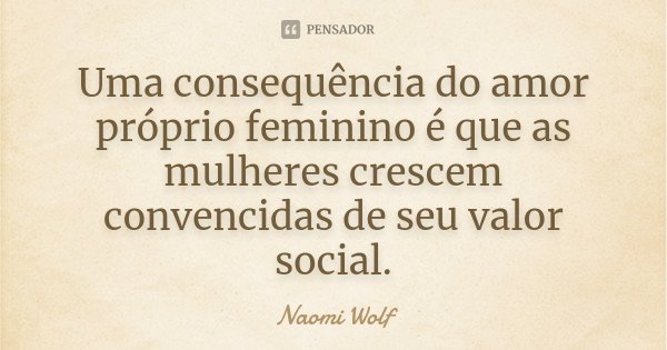 Uma consequência do amor próprio feminino é que as mulheres crescem convencidas de seu valor social.... Frase de Naomi Wolf.