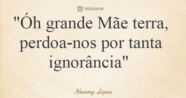 "Óh grande Mãe terra, perdoa-nos por tanta ignorância"... Frase de Naomy Lopes.