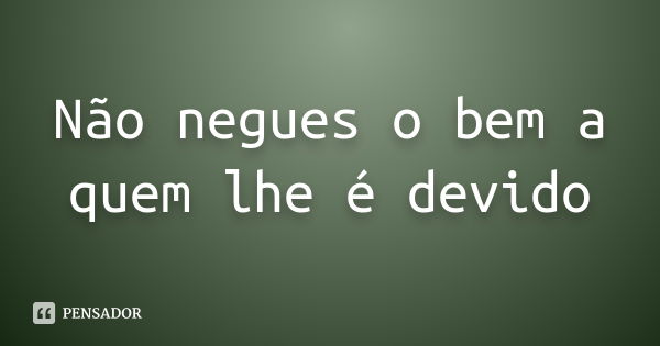 Não negues o bem a quem lhe é devido