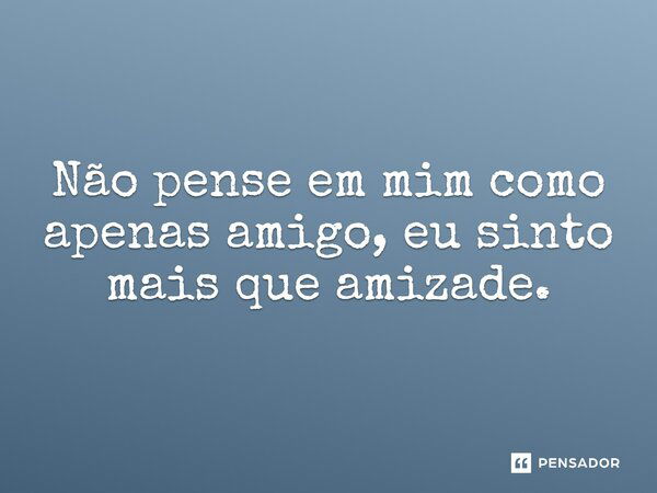 Não pense em mim como apenas amigo, eu sinto mais que amizade.