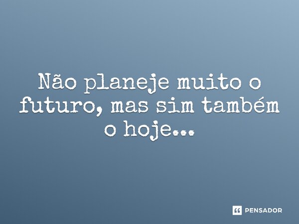 ⁠Não planeje muito o futuro, mas sim também o hoje...