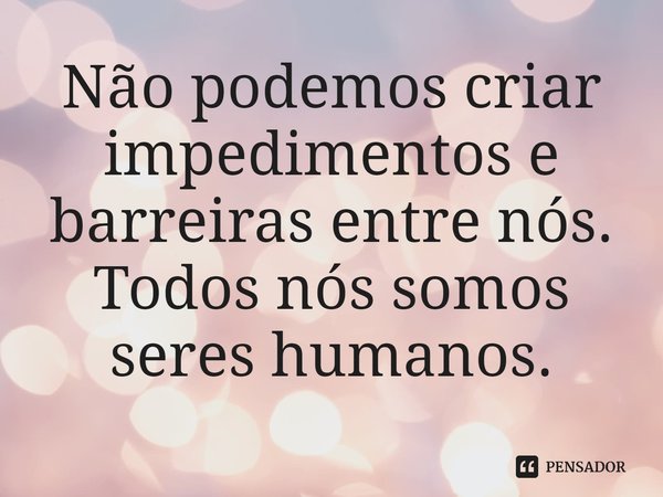 ⁠Não podemos criar impedimentos e barreiras entre nós. Todos nós somos seres humanos.
