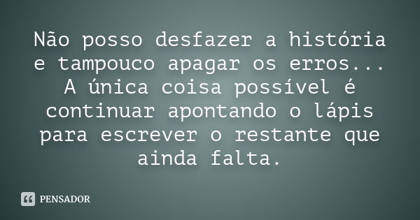 Não posso desfazer a história e tampouco apagar os erros... A única coisa possível é continuar apontando o lápis para escrever o restante que ainda falta.