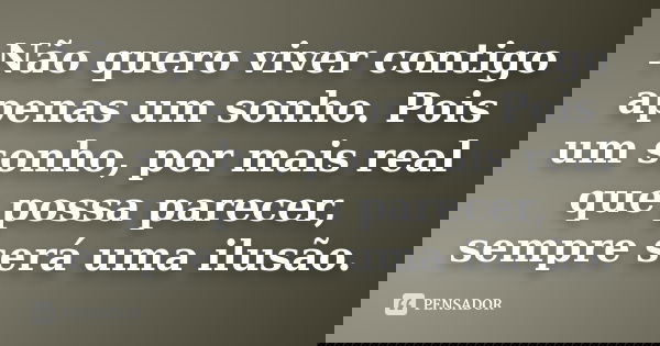 Não quero viver contigo apenas um sonho. Pois um sonho, por mais real que possa parecer, sempre será uma ilusão.
