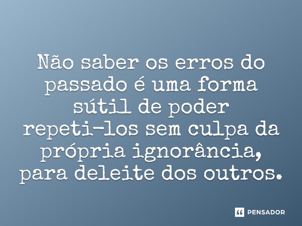 Não saber os erros do passado é uma forma sútil de poder repeti-los sem culpa da própria ignorância⁠, para deleite dos outros.