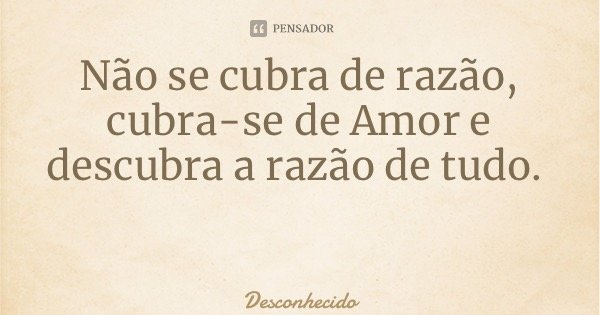 Não se cubra de razão, cubra-se de Amor e descubra a razão de tudo.