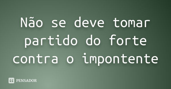 Não se deve tomar partido do forte contra o impontente... Frase de anônimo.