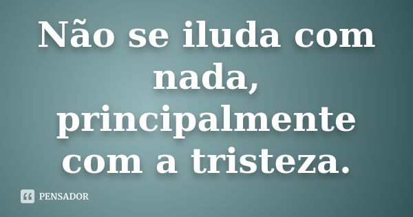 Não se iluda com nada, principalmente com a tristeza.