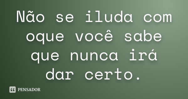 Não se iluda com oque você sabe que nunca irá dar certo.